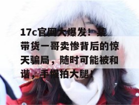 17c官网大爆发！某带货一哥卖惨背后的惊天骗局，随时可能被和谐，手慢拍大腿！