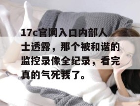 17c官网入口内部人士透露，那个被和谐的监控录像全纪录，看完真的气死我了。