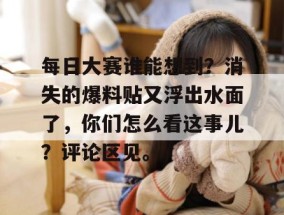 每日大赛谁能想到？消失的爆料贴又浮出水面了，你们怎么看这事儿？评论区见。