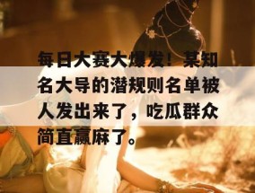 每日大赛大爆发！某知名大导的潜规则名单被人发出来了，吃瓜群众简直赢麻了。
