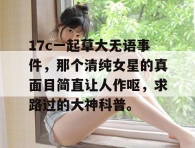 17c一起草大无语事件，那个清纯女星的真面目简直让人作呕，求路过的大神科普。
