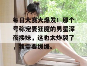 每日大赛大爆发！那个号称宠妻狂魔的男星深夜搂妹，这也太炸裂了，我需要缓缓。