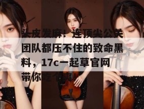 头皮发麻！连顶尖公关团队都压不住的致命黑料，17c一起草官网带你吃个爽！