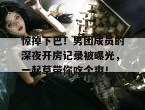 惊掉下巴！男团成员的深夜开房记录被曝光，一起草带你吃个爽！