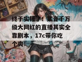 终于实锤了！某音千万级大网红的直播其实全靠剧本，17c带你吃个爽！