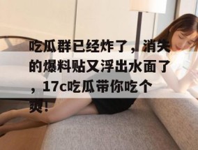 吃瓜群已经炸了，消失的爆料贴又浮出水面了，17c吃瓜带你吃个爽！