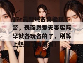 17c最新域名高能预警，表面恩爱夫妻实际早就各玩各的了，别等上热搜了再来看！