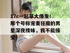 17c一起草大爆发！那个号称宠妻狂魔的男星深夜搂妹，我不能接受！