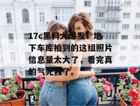 17c黑料大爆发！地下车库拍到的这组照片信息量太大了，看完真的气死我了。
