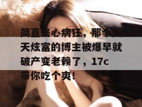 简直丧心病狂，那个天天炫富的博主被爆早就破产变老赖了，17c带你吃个爽！