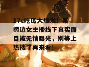 17c吃瓜大爆发！某擦边女主播线下真实面目被无情曝光，别等上热搜了再来看！
