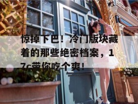惊掉下巴！冷门版块藏着的那些绝密档案，17c带你吃个爽！