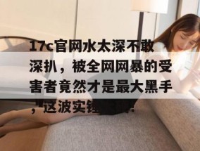17c官网水太深不敢深扒，被全网网暴的受害者竟然才是最大黑手，这波实锤太硬！