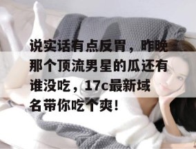 说实话有点反胃，昨晚那个顶流男星的瓜还有谁没吃，17c最新域名带你吃个爽！