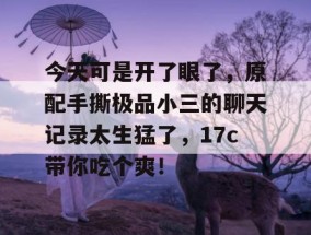 今天可是开了眼了，原配手撕极品小三的聊天记录太生猛了，17c带你吃个爽！