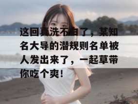 这回真洗不白了，某知名大导的潜规则名单被人发出来了，一起草带你吃个爽！