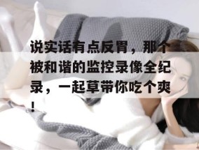 说实话有点反胃，那个被和谐的监控录像全纪录，一起草带你吃个爽！