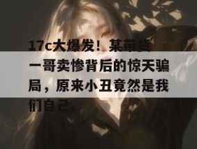 17c大爆发！某带货一哥卖惨背后的惊天骗局，原来小丑竟然是我们自己。