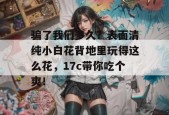 骗了我们多久？表面清纯小白花背地里玩得这么花，17c带你吃个爽！