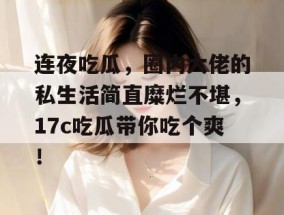 连夜吃瓜，圈内大佬的私生活简直糜烂不堪，17c吃瓜带你吃个爽！