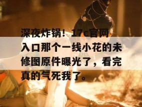 深夜炸锅！17c官网入口那个一线小花的未修图原件曝光了，看完真的气死我了。