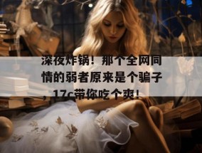 深夜炸锅！那个全网同情的弱者原来是个骗子，17c带你吃个爽！