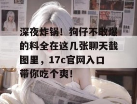 深夜炸锅！狗仔不敢爆的料全在这几张聊天截图里，17c官网入口带你吃个爽！