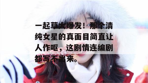 一起草大爆发！那个清纯女星的真面目简直让人作呕，这剧情连编剧都写不出来。