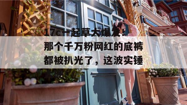 17c一起草大爆发！那个千万粉网红的底裤都被扒光了，这波实锤太硬！