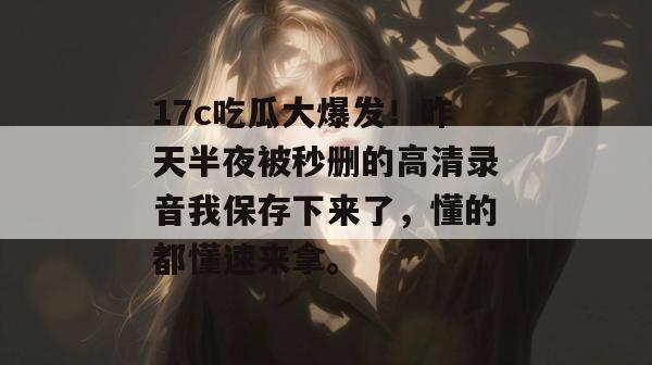 17c吃瓜大爆发！昨天半夜被秒删的高清录音我保存下来了，懂的都懂速来拿。  第1张