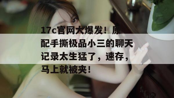 17c官网大爆发！原配手撕极品小三的聊天记录太生猛了，速存，马上就被夹！  第1张