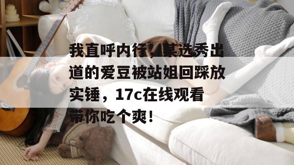 我直呼内行,某选秀出道的爱豆被站姐回踩放实锤,17c在线观看带你吃个爽! 第1张 我直呼内行,某选秀出道的爱豆被站姐回踩放实锤,17c在线观看带你吃个爽! 第1张