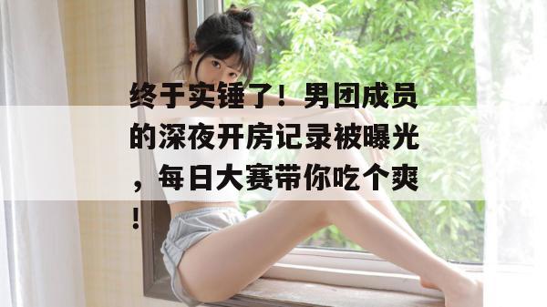 终于实锤了!男团成员的深夜开房记录被曝光,每日大赛带你吃个爽! 第1张 终于实锤了!男团成员的深夜开房记录被曝光,每日大赛带你吃个爽! 第1张
