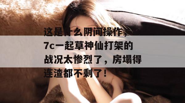这是什么阴间操作,17c一起草神仙打架的战况太惨烈了,房塌得连渣都不剩了! 第1张 这是什么阴间操作,17c一起草神仙打架的战况太惨烈了,房塌得连渣都不剩了! 第1张