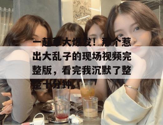 一起草大爆发！那个惹出大乱子的现场视频完整版，看完我沉默了整整十分钟。  第1张