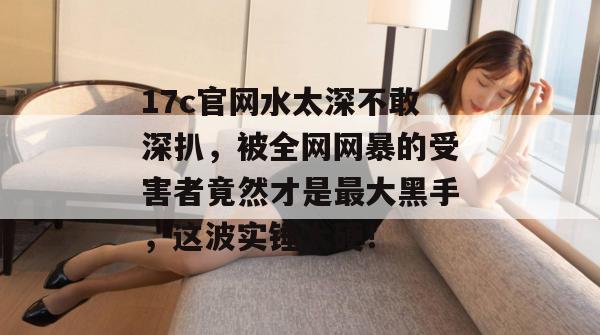17c官网水太深不敢深扒,被全网网暴的受害者竟然才是最大黑手,这波实锤太硬! 第1张 17c官网水太深不敢深扒,被全网网暴的受害者竟然才是最大黑手,这波实锤太硬! 第1张