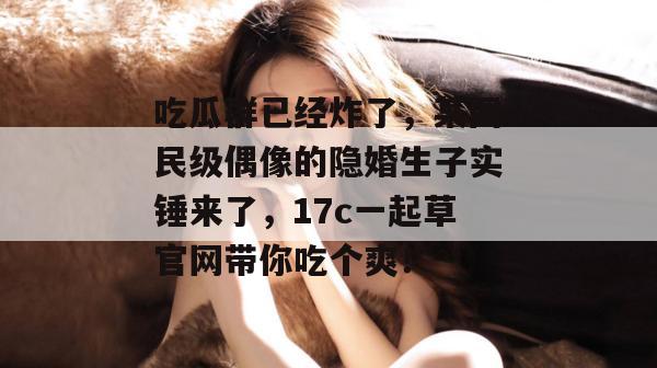 吃瓜群已经炸了，某国民级偶像的隐婚生子实锤来了，17c一起草官网带你吃个爽！  第1张