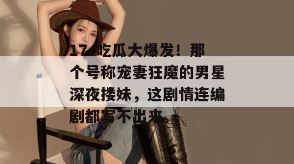 17c吃瓜大爆发!那个号称宠妻狂魔的男星深夜搂妹,这剧情连编剧都写不出来。 第1张 17c吃瓜大爆发!那个号称宠妻狂魔的男星深夜搂妹,这剧情连编剧都写不出来。 第1张