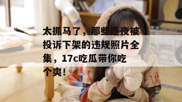 太抓马了，那些连夜被投诉下架的违规照片全集，17c吃瓜带你吃个爽！  第1张