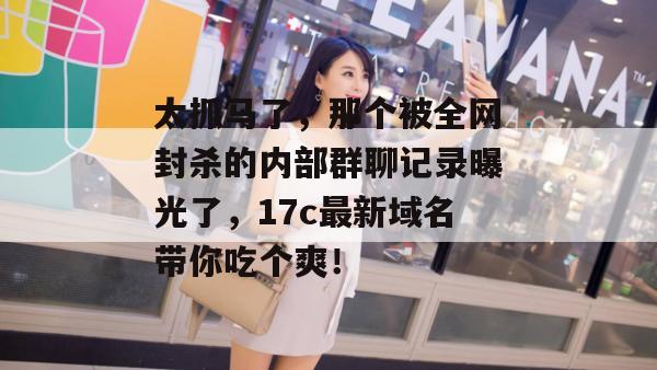 太抓马了，那个被全网封杀的内部群聊记录曝光了，17c最新域名带你吃个爽！  第1张