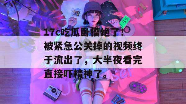 17c吃瓜卧槽绝了！被紧急公关掉的视频终于流出了，大半夜看完直接吓精神了。  第1张