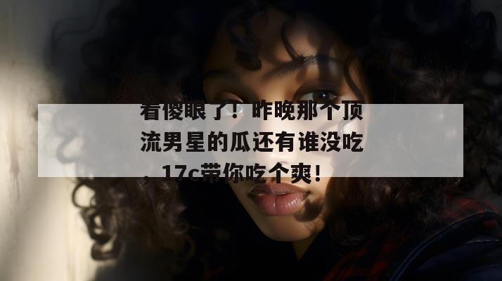 看傻眼了！昨晚那个顶流男星的瓜还有谁没吃，17c带你吃个爽！  第1张