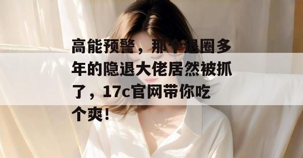 高能预警，那个退圈多年的隐退大佬居然被抓了，17c官网带你吃个爽！  第1张
