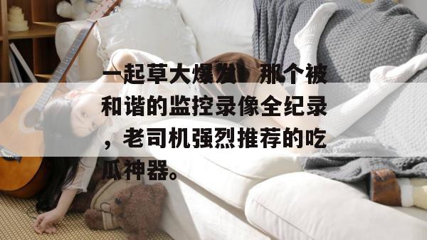 一起草大爆发！那个被和谐的监控录像全纪录，老司机强烈推荐的吃瓜神器。  第1张