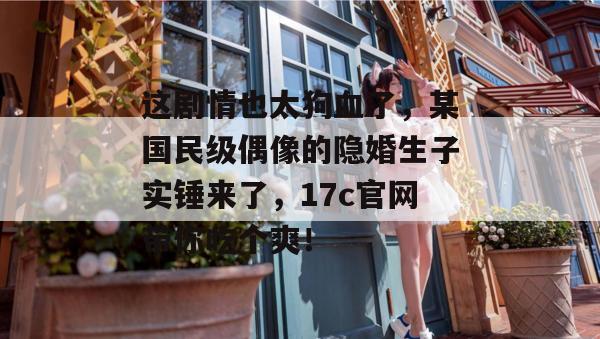 这剧情也太狗血了，某国民级偶像的隐婚生子实锤来了，17c官网带你吃个爽！  第1张