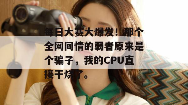 每日大赛大爆发!那个全网同情的弱者原来是个骗子,我的CPU直接干烧了。 第1张 每日大赛大爆发!那个全网同情的弱者原来是个骗子,我的CPU直接干烧了。 第1张