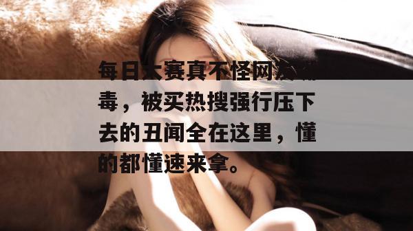每日大赛真不怪网友嘴毒,被买热搜强行压下去的丑闻全在这里,懂的都懂速来拿。 第1张 每日大赛真不怪网友嘴毒,被买热搜强行压下去的丑闻全在这里,懂的都懂速来拿。 第1张