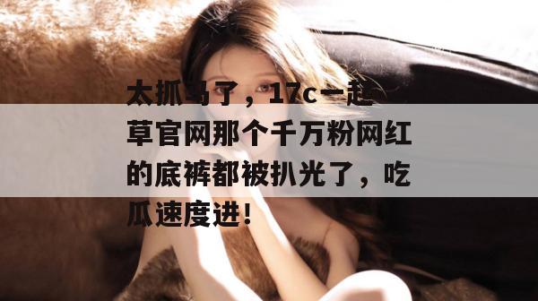 太抓马了，17c一起草官网那个千万粉网红的底裤都被扒光了，吃瓜速度进！  第1张