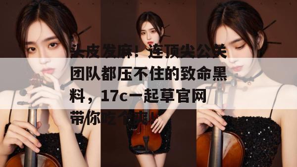 头皮发麻!连顶尖公关团队都压不住的致命黑料,17c一起草官网带你吃个爽! 第1张 头皮发麻!连顶尖公关团队都压不住的致命黑料,17c一起草官网带你吃个爽! 第1张