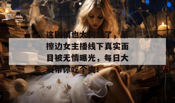 这剧情也太狗血了，某擦边女主播线下真实面目被无情曝光，每日大赛带你吃个爽！  第1张